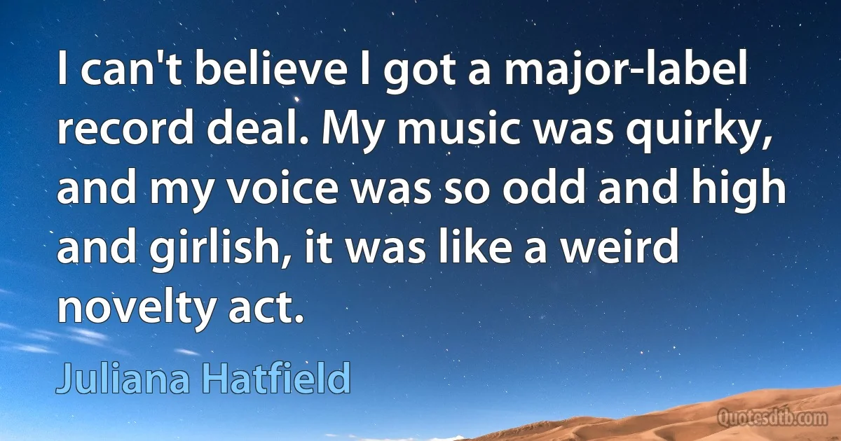 I can't believe I got a major-label record deal. My music was quirky, and my voice was so odd and high and girlish, it was like a weird novelty act. (Juliana Hatfield)