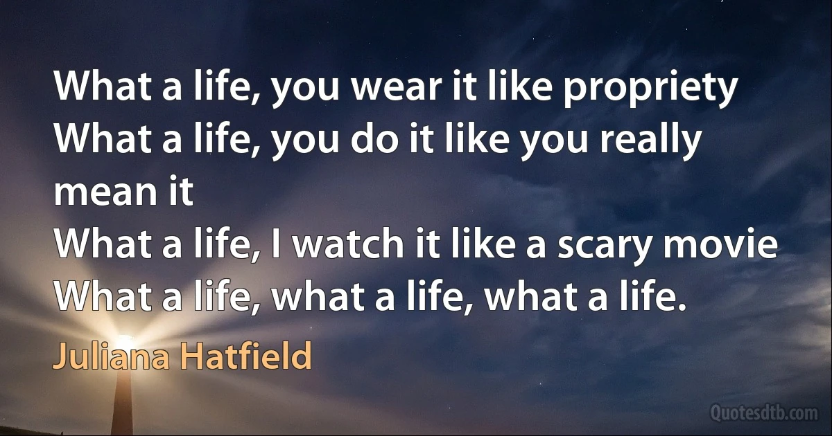 What a life, you wear it like propriety
What a life, you do it like you really mean it
What a life, I watch it like a scary movie
What a life, what a life, what a life. (Juliana Hatfield)