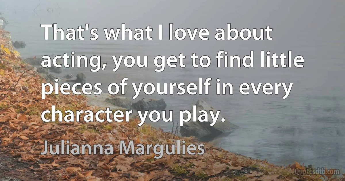 That's what I love about acting, you get to find little pieces of yourself in every character you play. (Julianna Margulies)