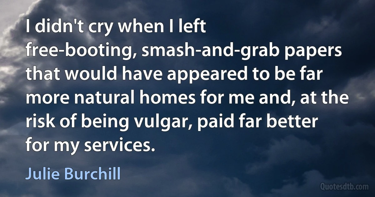 I didn't cry when I left free-booting, smash-and-grab papers that would have appeared to be far more natural homes for me and, at the risk of being vulgar, paid far better for my services. (Julie Burchill)