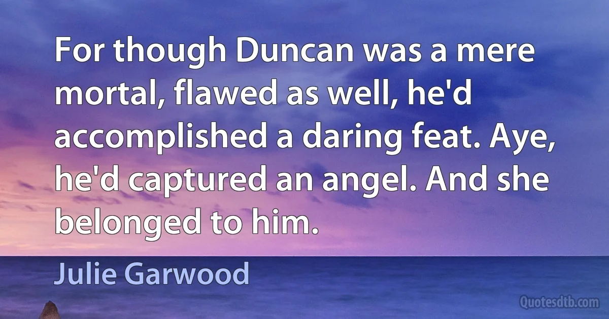 For though Duncan was a mere mortal, flawed as well, he'd accomplished a daring feat. Aye, he'd captured an angel. And she belonged to him. (Julie Garwood)