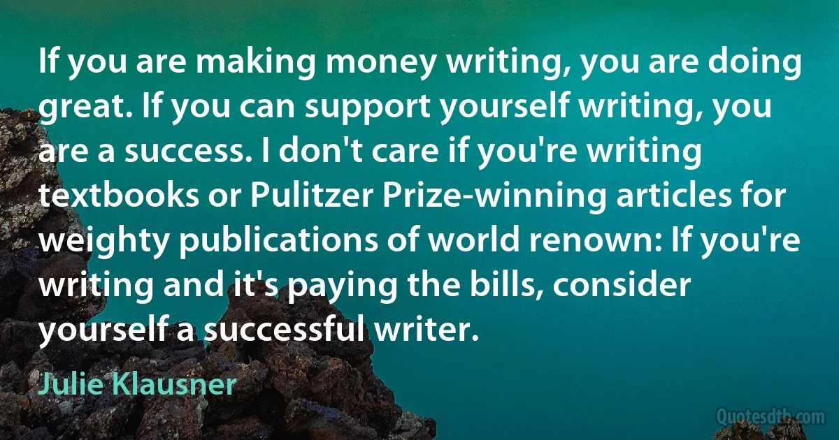 If you are making money writing, you are doing great. If you can support yourself writing, you are a success. I don't care if you're writing textbooks or Pulitzer Prize-winning articles for weighty publications of world renown: If you're writing and it's paying the bills, consider yourself a successful writer. (Julie Klausner)