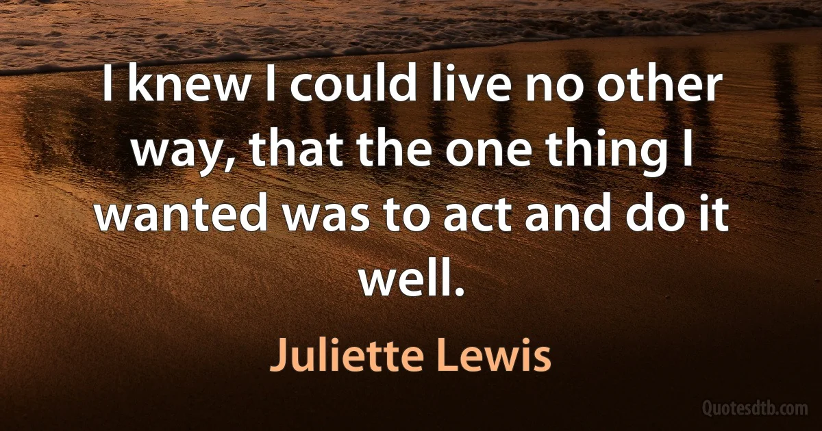 I knew I could live no other way, that the one thing I wanted was to act and do it well. (Juliette Lewis)