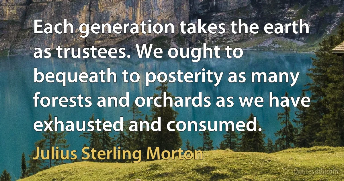 Each generation takes the earth as trustees. We ought to bequeath to posterity as many forests and orchards as we have exhausted and consumed. (Julius Sterling Morton)