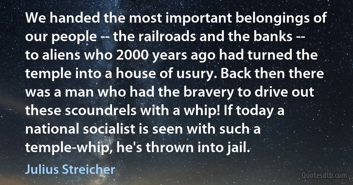 We handed the most important belongings of our people -- the railroads and the banks -- to aliens who 2000 years ago had turned the temple into a house of usury. Back then there was a man who had the bravery to drive out these scoundrels with a whip! If today a national socialist is seen with such a temple-whip, he's thrown into jail. (Julius Streicher)