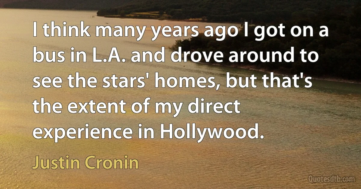 I think many years ago I got on a bus in L.A. and drove around to see the stars' homes, but that's the extent of my direct experience in Hollywood. (Justin Cronin)