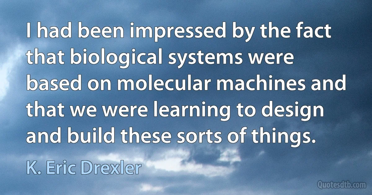 I had been impressed by the fact that biological systems were based on molecular machines and that we were learning to design and build these sorts of things. (K. Eric Drexler)