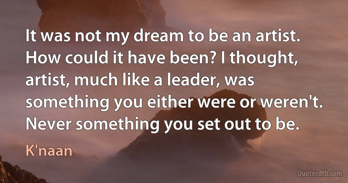 It was not my dream to be an artist. How could it have been? I thought, artist, much like a leader, was something you either were or weren't. Never something you set out to be. (K'naan)