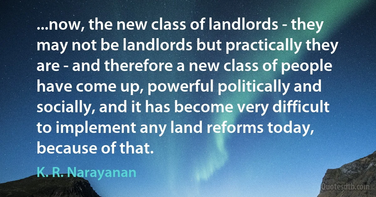 ...now, the new class of landlords - they may not be landlords but practically they are - and therefore a new class of people have come up, powerful politically and socially, and it has become very difficult to implement any land reforms today, because of that. (K. R. Narayanan)