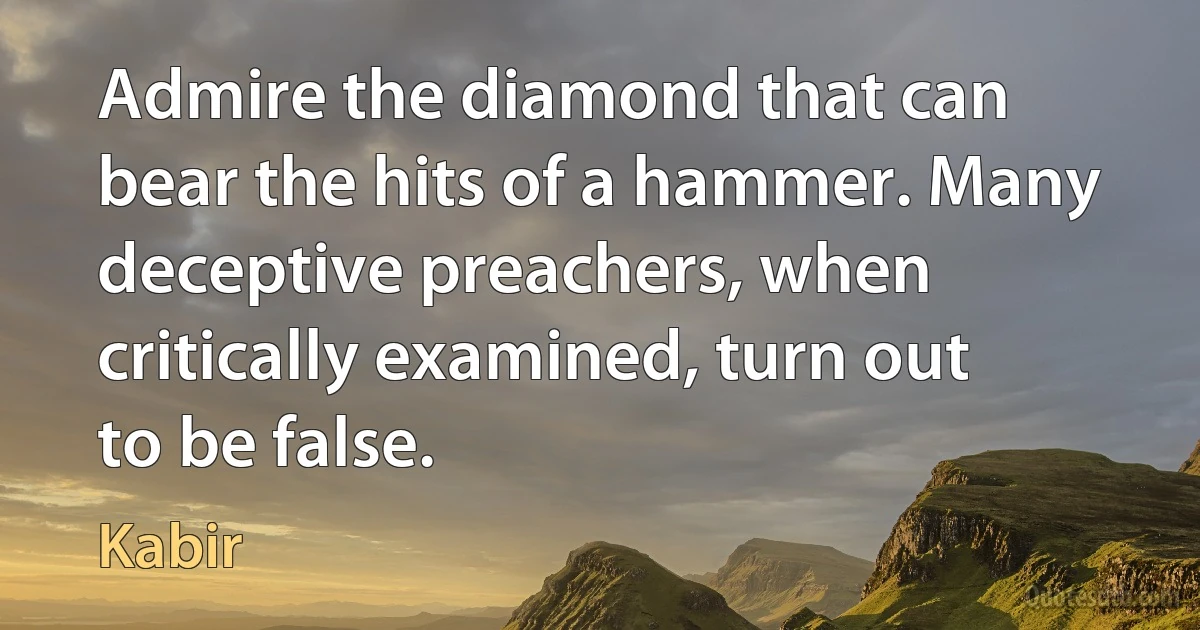 Admire the diamond that can bear the hits of a hammer. Many deceptive preachers, when critically examined, turn out to be false. (Kabir)