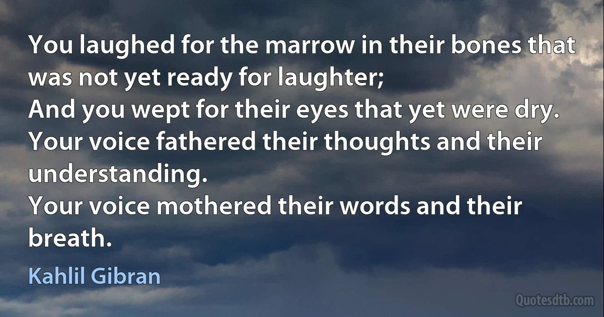 You laughed for the marrow in their bones that was not yet ready for laughter;
And you wept for their eyes that yet were dry.
Your voice fathered their thoughts and their understanding.
Your voice mothered their words and their breath. (Kahlil Gibran)