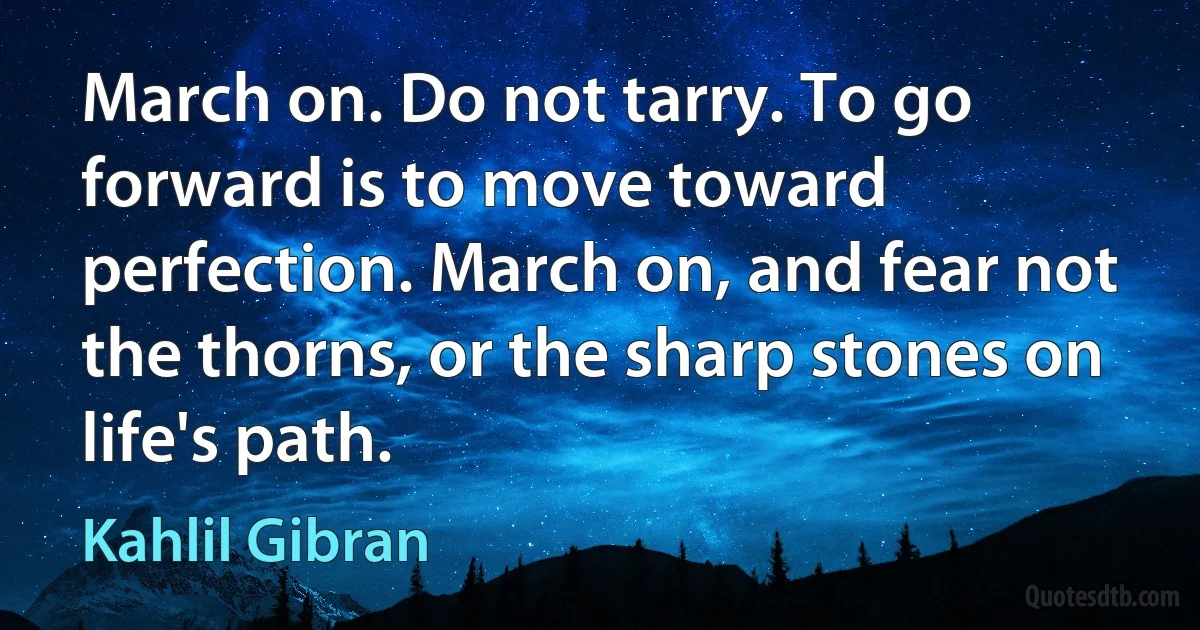 March on. Do not tarry. To go forward is to move toward perfection. March on, and fear not the thorns, or the sharp stones on life's path. (Kahlil Gibran)