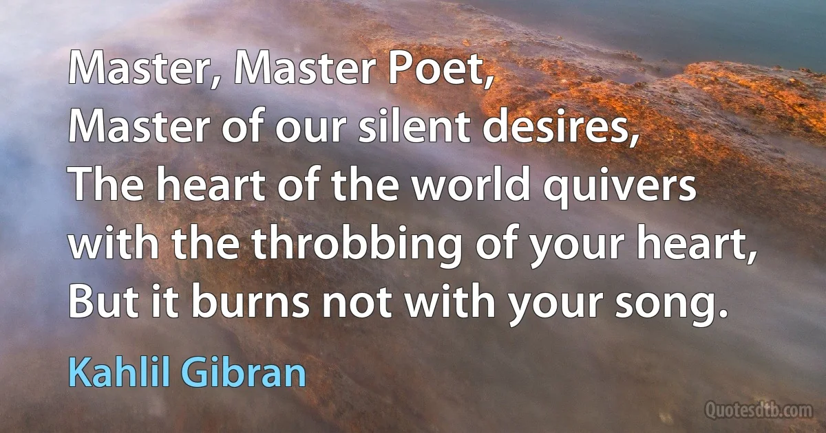 Master, Master Poet,
Master of our silent desires,
The heart of the world quivers with the throbbing of your heart,
But it burns not with your song. (Kahlil Gibran)