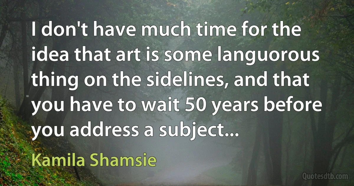 I don't have much time for the idea that art is some languorous thing on the sidelines, and that you have to wait 50 years before you address a subject... (Kamila Shamsie)