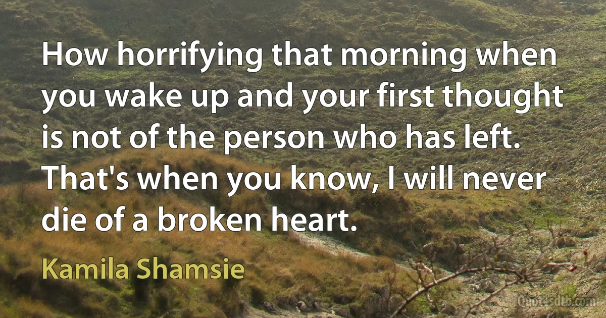 How horrifying that morning when you wake up and your first thought is not of the person who has left. That's when you know, I will never die of a broken heart. (Kamila Shamsie)