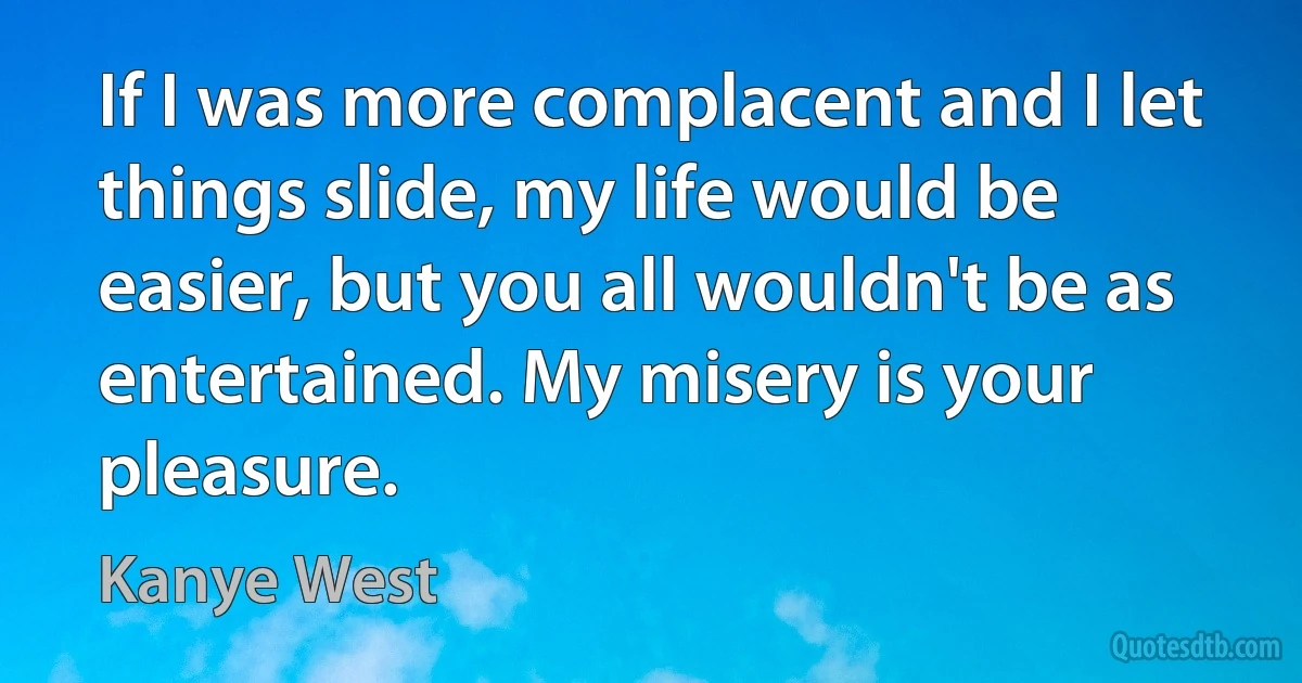 If I was more complacent and I let things slide, my life would be easier, but you all wouldn't be as entertained. My misery is your pleasure. (Kanye West)