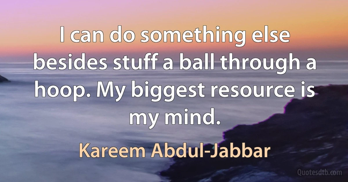 I can do something else besides stuff a ball through a hoop. My biggest resource is my mind. (Kareem Abdul-Jabbar)