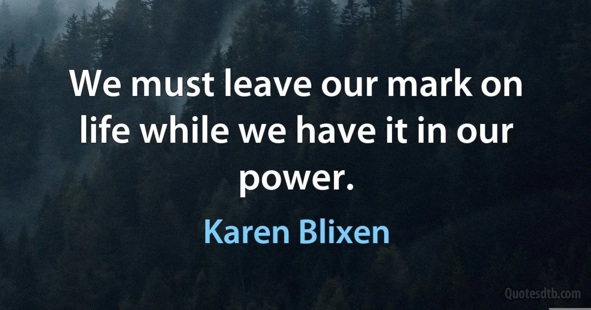 We must leave our mark on life while we have it in our power. (Karen Blixen)