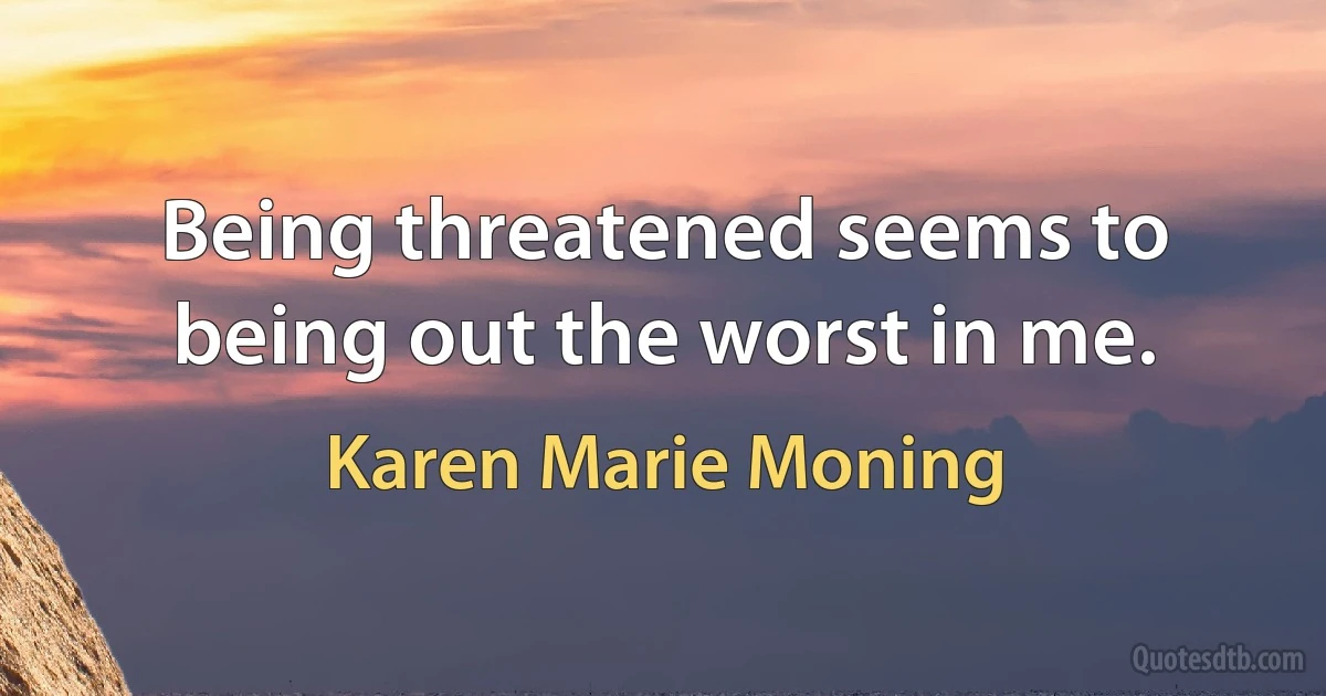 Being threatened seems to being out the worst in me. (Karen Marie Moning)