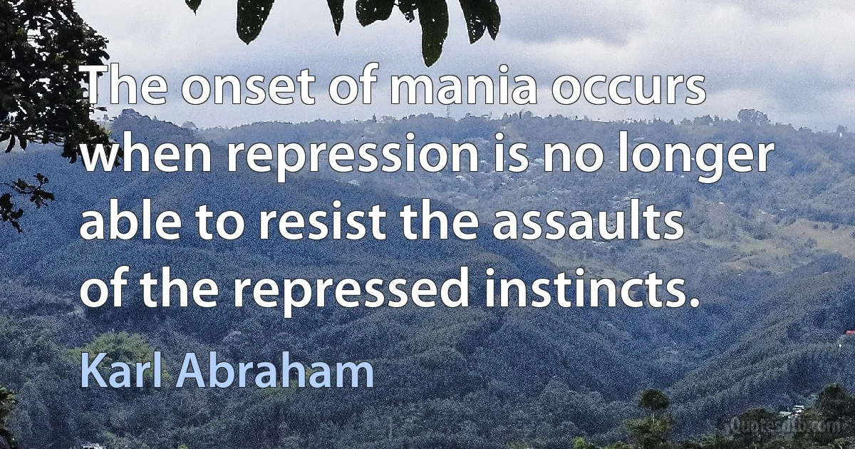 The onset of mania occurs when repression is no longer able to resist the assaults of the repressed instincts. (Karl Abraham)