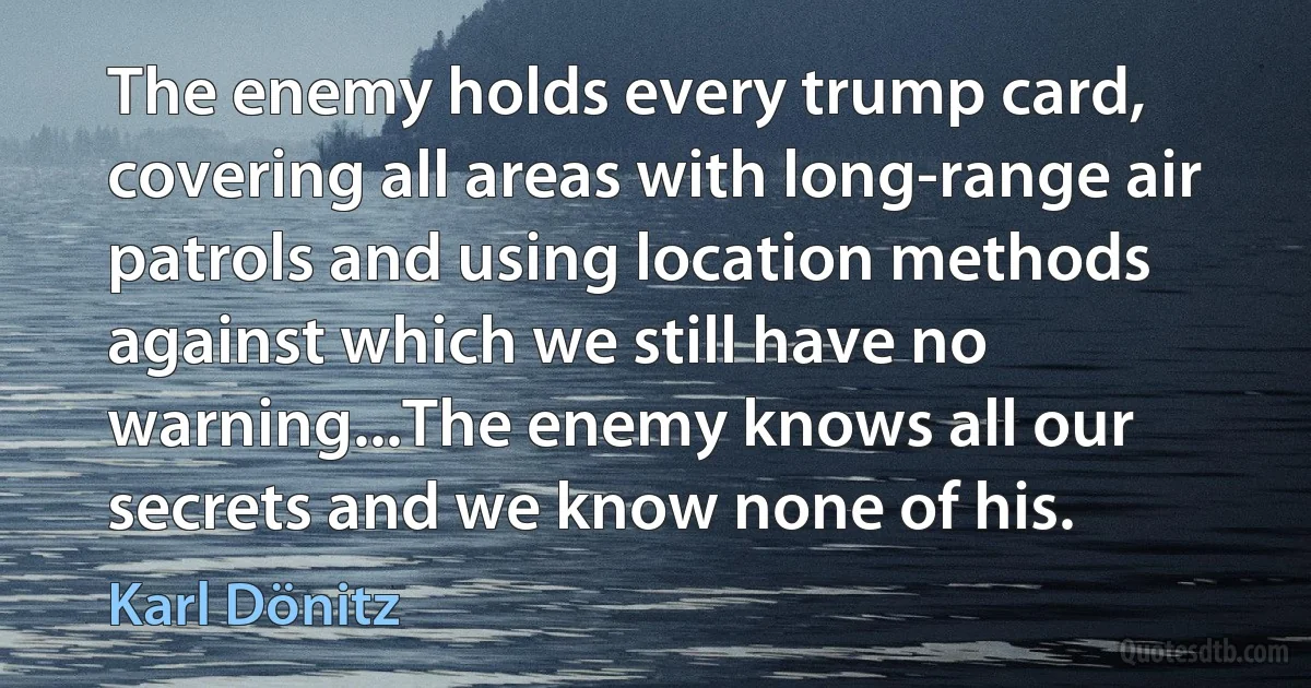 The enemy holds every trump card, covering all areas with long-range air patrols and using location methods against which we still have no warning...The enemy knows all our secrets and we know none of his. (Karl Dönitz)