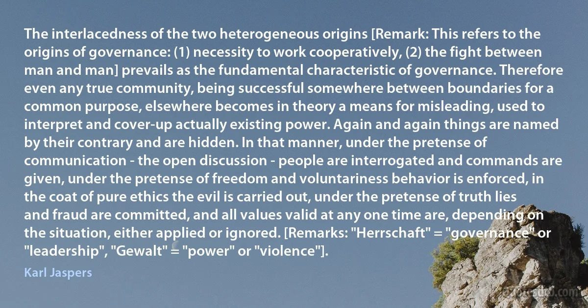 The interlacedness of the two heterogeneous origins [Remark: This refers to the origins of governance: (1) necessity to work cooperatively, (2) the fight between man and man] prevails as the fundamental characteristic of governance. Therefore even any true community, being successful somewhere between boundaries for a common purpose, elsewhere becomes in theory a means for misleading, used to interpret and cover-up actually existing power. Again and again things are named by their contrary and are hidden. In that manner, under the pretense of communication - the open discussion - people are interrogated and commands are given, under the pretense of freedom and voluntariness behavior is enforced, in the coat of pure ethics the evil is carried out, under the pretense of truth lies and fraud are committed, and all values valid at any one time are, depending on the situation, either applied or ignored. [Remarks: "Herrschaft" = "governance" or "leadership", "Gewalt" = "power" or "violence"]. (Karl Jaspers)