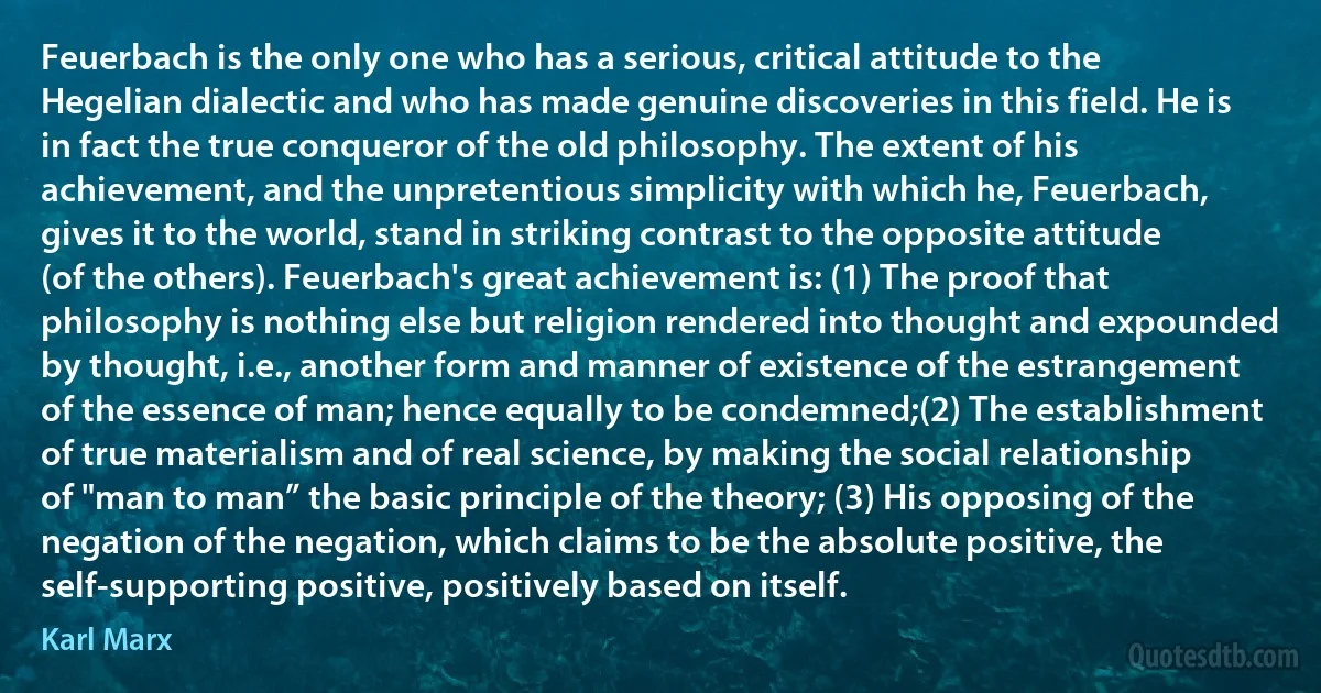 Feuerbach is the only one who has a serious, critical attitude to the Hegelian dialectic and who has made genuine discoveries in this field. He is in fact the true conqueror of the old philosophy. The extent of his achievement, and the unpretentious simplicity with which he, Feuerbach, gives it to the world, stand in striking contrast to the opposite attitude (of the others). Feuerbach's great achievement is: (1) The proof that philosophy is nothing else but religion rendered into thought and expounded by thought, i.e., another form and manner of existence of the estrangement of the essence of man; hence equally to be condemned;(2) The establishment of true materialism and of real science, by making the social relationship of "man to man” the basic principle of the theory; (3) His opposing of the negation of the negation, which claims to be the absolute positive, the self-supporting positive, positively based on itself. (Karl Marx)