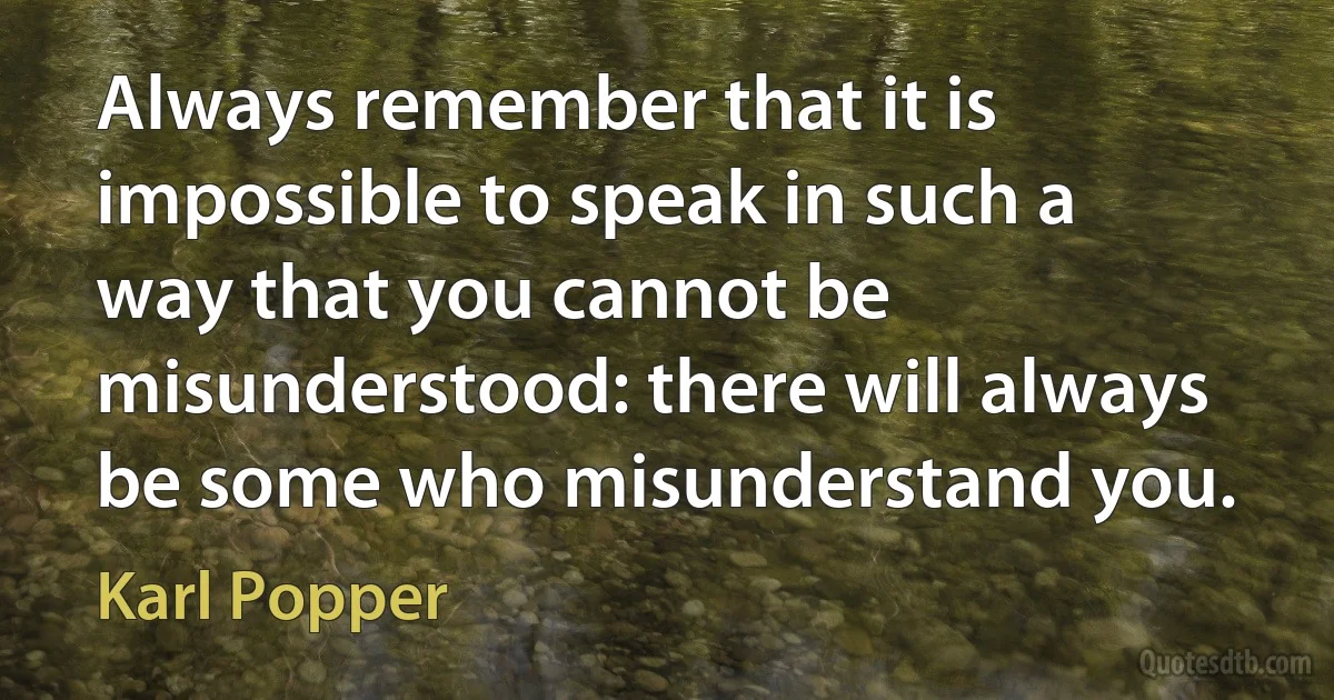 Always remember that it is impossible to speak in such a way that you cannot be misunderstood: there will always be some who misunderstand you. (Karl Popper)