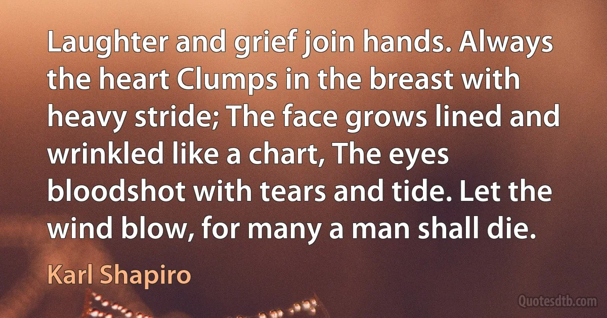 Laughter and grief join hands. Always the heart Clumps in the breast with heavy stride; The face grows lined and wrinkled like a chart, The eyes bloodshot with tears and tide. Let the wind blow, for many a man shall die. (Karl Shapiro)