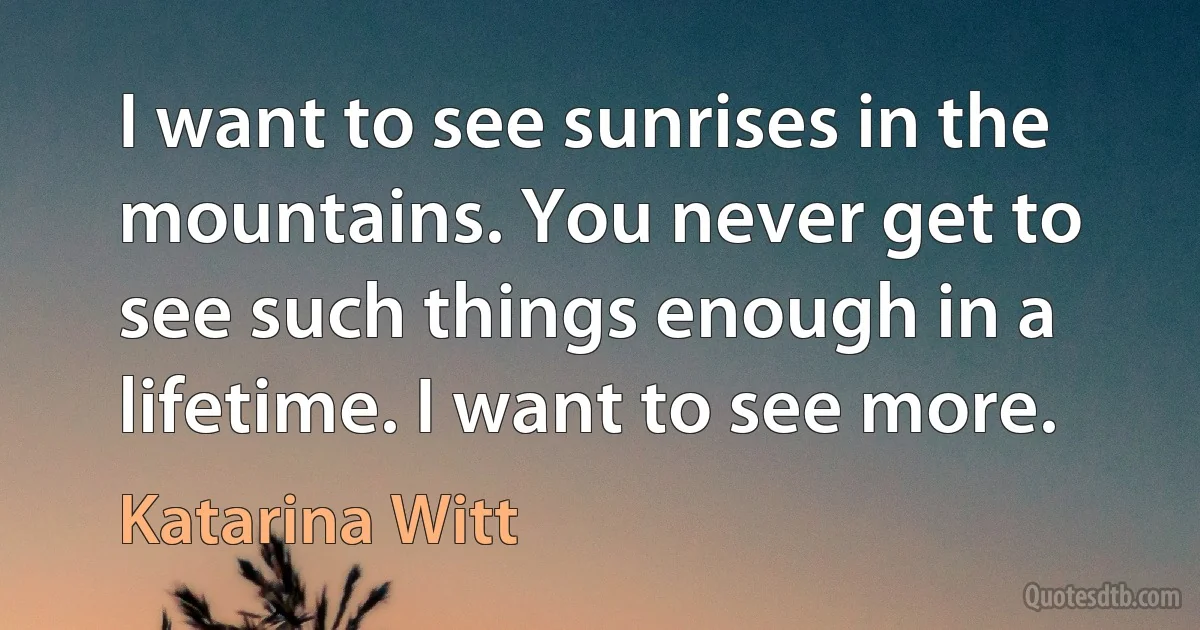 I want to see sunrises in the mountains. You never get to see such things enough in a lifetime. I want to see more. (Katarina Witt)