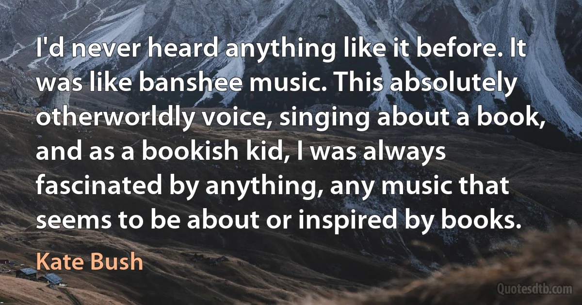 I'd never heard anything like it before. It was like banshee music. This absolutely otherworldly voice, singing about a book, and as a bookish kid, I was always fascinated by anything, any music that seems to be about or inspired by books. (Kate Bush)