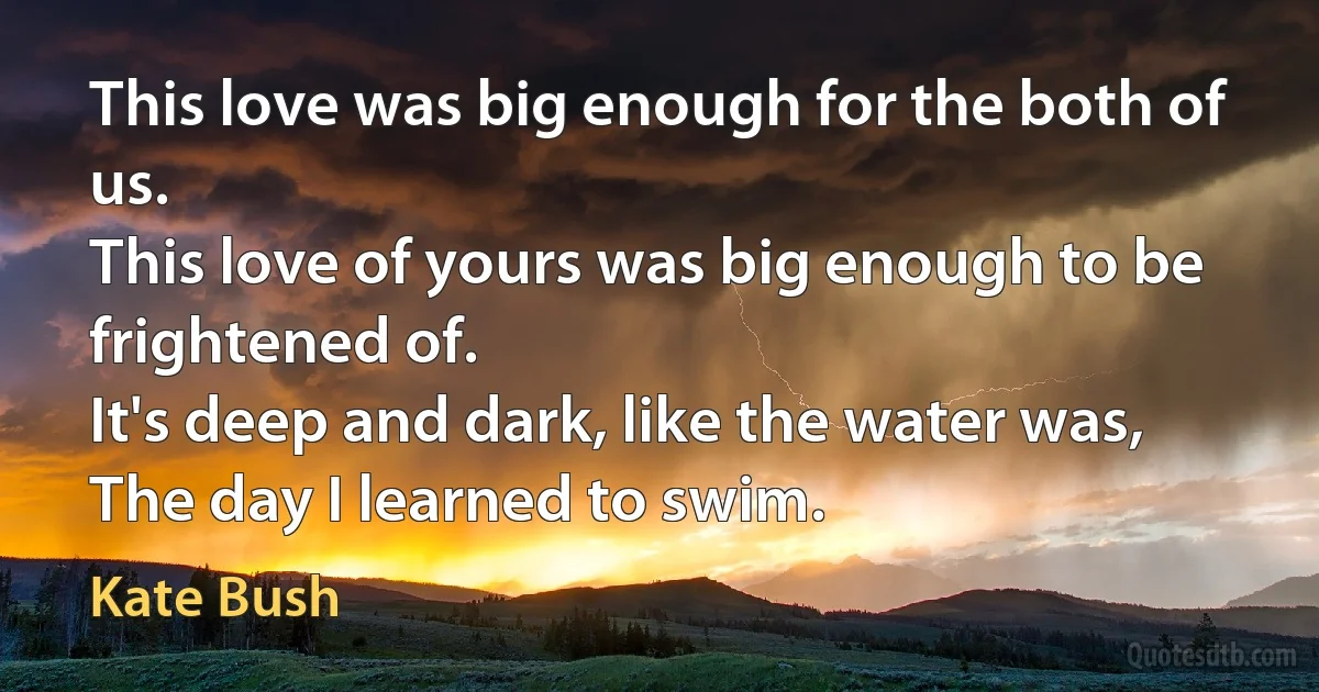 This love was big enough for the both of us.
This love of yours was big enough to be frightened of.
It's deep and dark, like the water was,
The day I learned to swim. (Kate Bush)