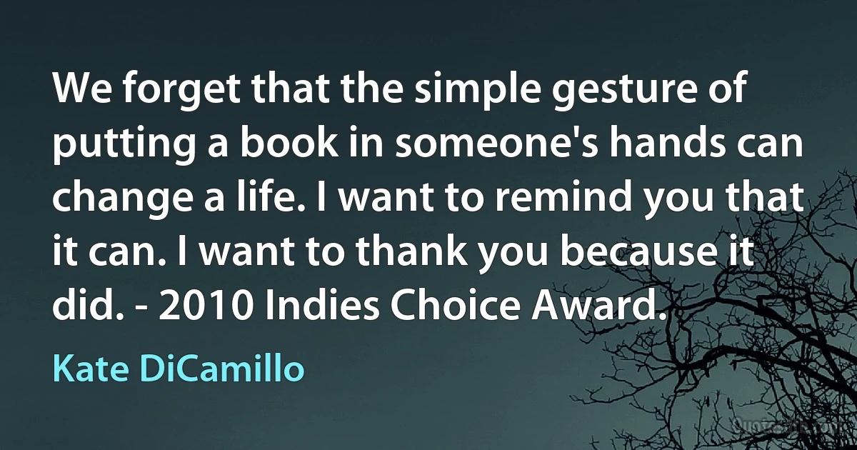 We forget that the simple gesture of putting a book in someone's hands can change a life. I want to remind you that it can. I want to thank you because it did. - 2010 Indies Choice Award. (Kate DiCamillo)