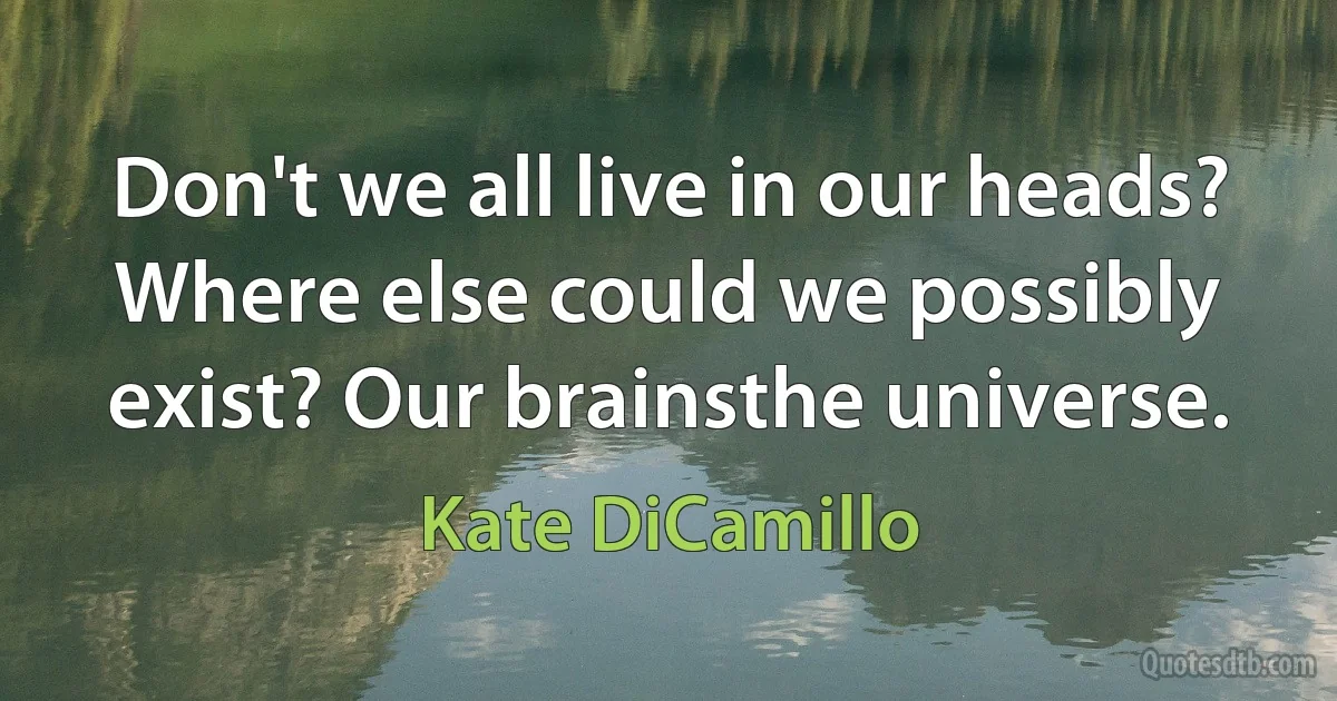 Don't we all live in our heads? Where else could we possibly exist? Our brainsthe universe. (Kate DiCamillo)