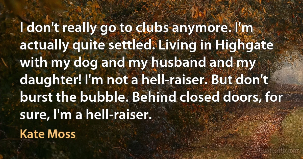 I don't really go to clubs anymore. I'm actually quite settled. Living in Highgate with my dog and my husband and my daughter! I'm not a hell-raiser. But don't burst the bubble. Behind closed doors, for sure, I'm a hell-raiser. (Kate Moss)