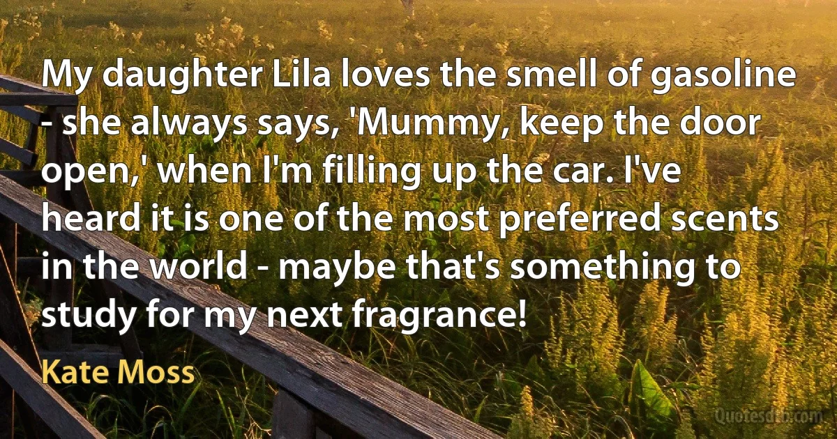 My daughter Lila loves the smell of gasoline - she always says, 'Mummy, keep the door open,' when I'm filling up the car. I've heard it is one of the most preferred scents in the world - maybe that's something to study for my next fragrance! (Kate Moss)