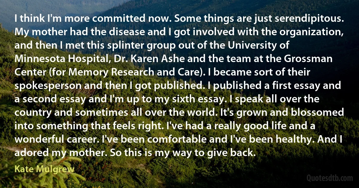 I think I'm more committed now. Some things are just serendipitous. My mother had the disease and I got involved with the organization, and then I met this splinter group out of the University of Minnesota Hospital, Dr. Karen Ashe and the team at the Grossman Center (for Memory Research and Care). I became sort of their spokesperson and then I got published. I published a first essay and a second essay and I'm up to my sixth essay. I speak all over the country and sometimes all over the world. It's grown and blossomed into something that feels right. I've had a really good life and a wonderful career. I've been comfortable and I've been healthy. And I adored my mother. So this is my way to give back. (Kate Mulgrew)