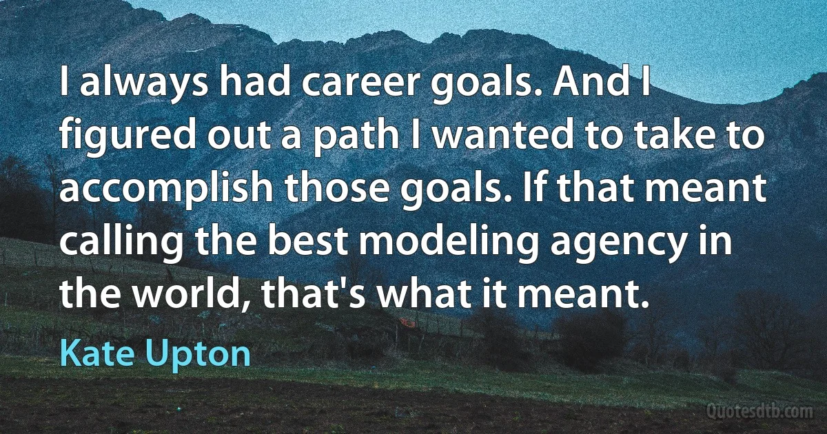 I always had career goals. And I figured out a path I wanted to take to accomplish those goals. If that meant calling the best modeling agency in the world, that's what it meant. (Kate Upton)