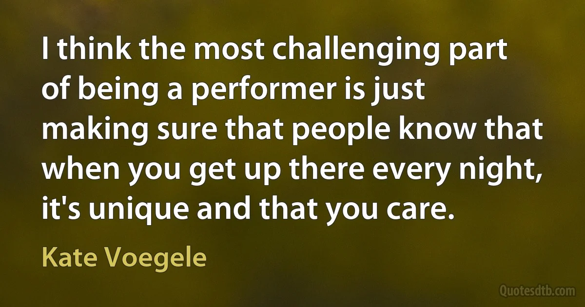 I think the most challenging part of being a performer is just making sure that people know that when you get up there every night, it's unique and that you care. (Kate Voegele)