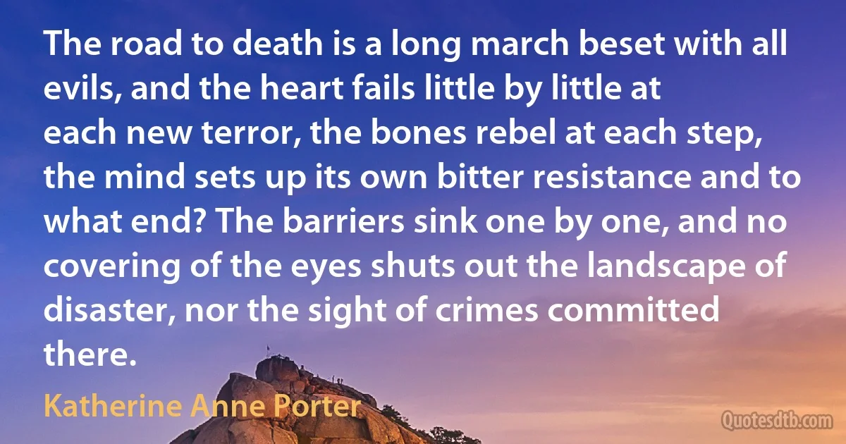 The road to death is a long march beset with all evils, and the heart fails little by little at each new terror, the bones rebel at each step, the mind sets up its own bitter resistance and to what end? The barriers sink one by one, and no covering of the eyes shuts out the landscape of disaster, nor the sight of crimes committed there. (Katherine Anne Porter)