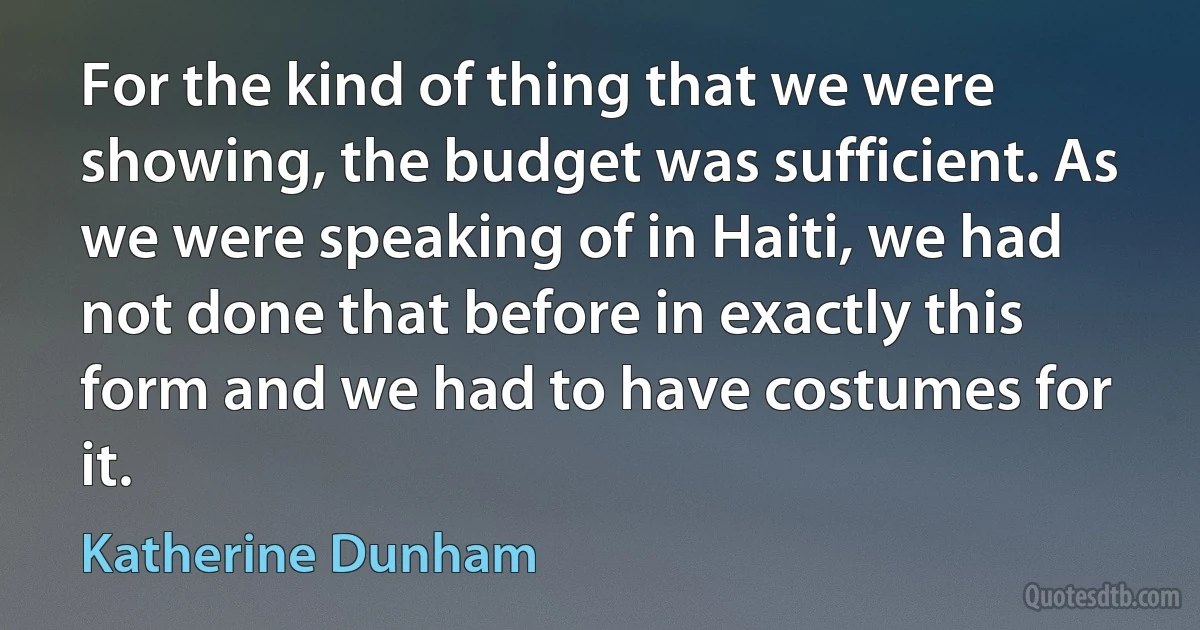 For the kind of thing that we were showing, the budget was sufficient. As we were speaking of in Haiti, we had not done that before in exactly this form and we had to have costumes for it. (Katherine Dunham)