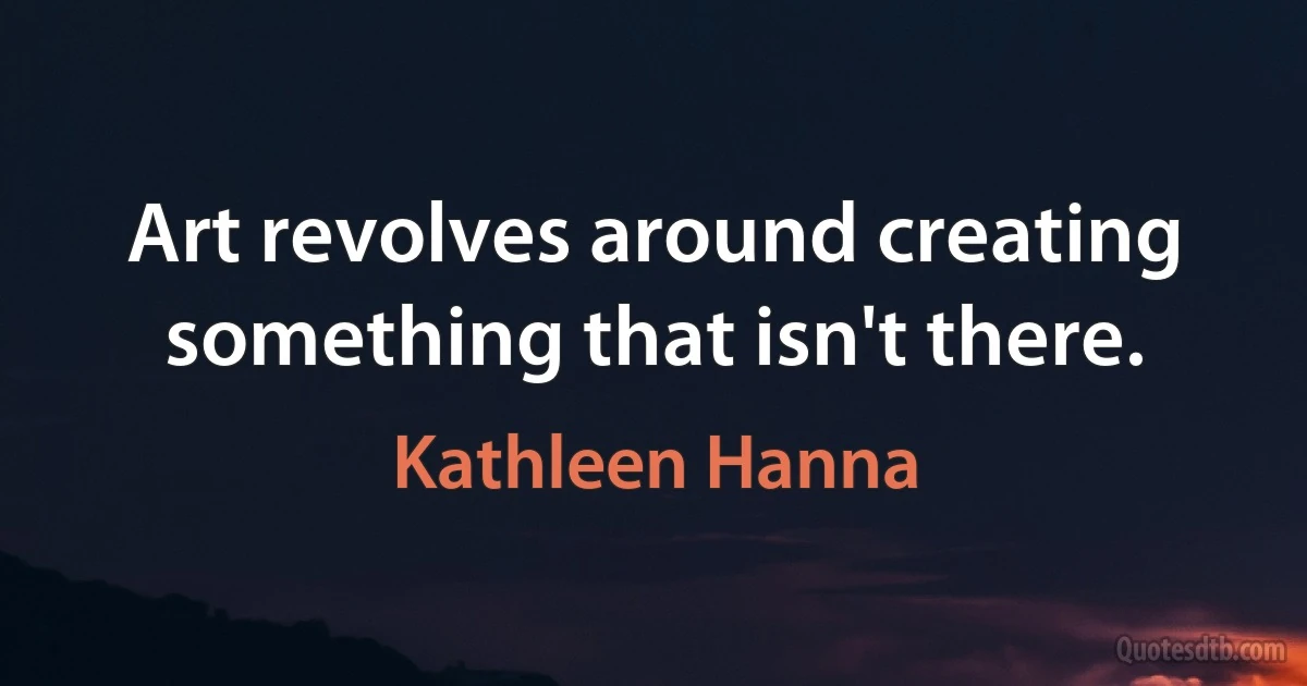 Art revolves around creating something that isn't there. (Kathleen Hanna)