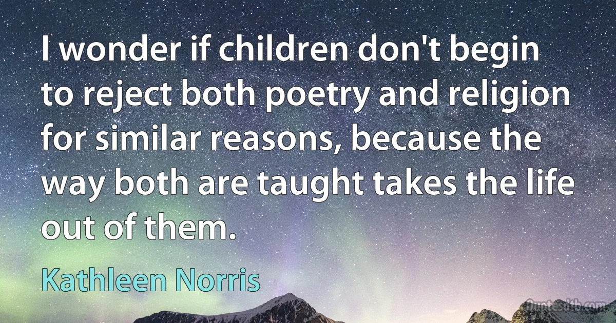 I wonder if children don't begin to reject both poetry and religion for similar reasons, because the way both are taught takes the life out of them. (Kathleen Norris)