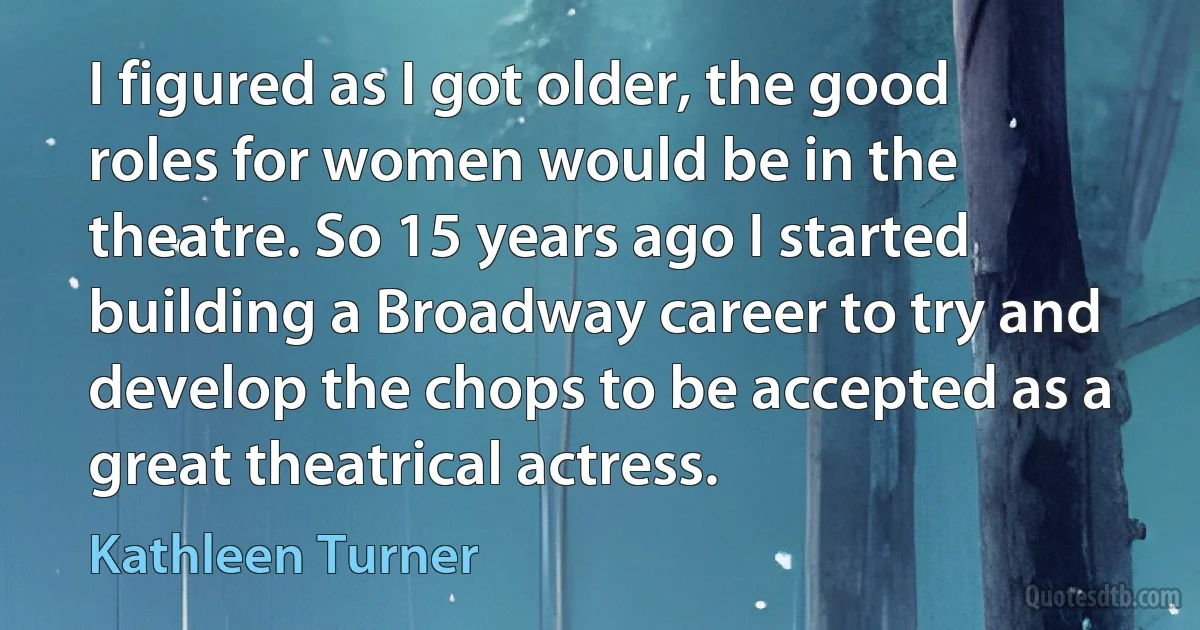 I figured as I got older, the good roles for women would be in the theatre. So 15 years ago I started building a Broadway career to try and develop the chops to be accepted as a great theatrical actress. (Kathleen Turner)