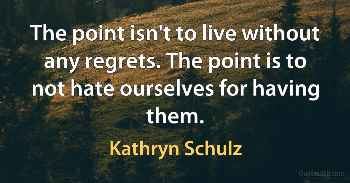 The point isn't to live without any regrets. The point is to not hate ourselves for having them. (Kathryn Schulz)