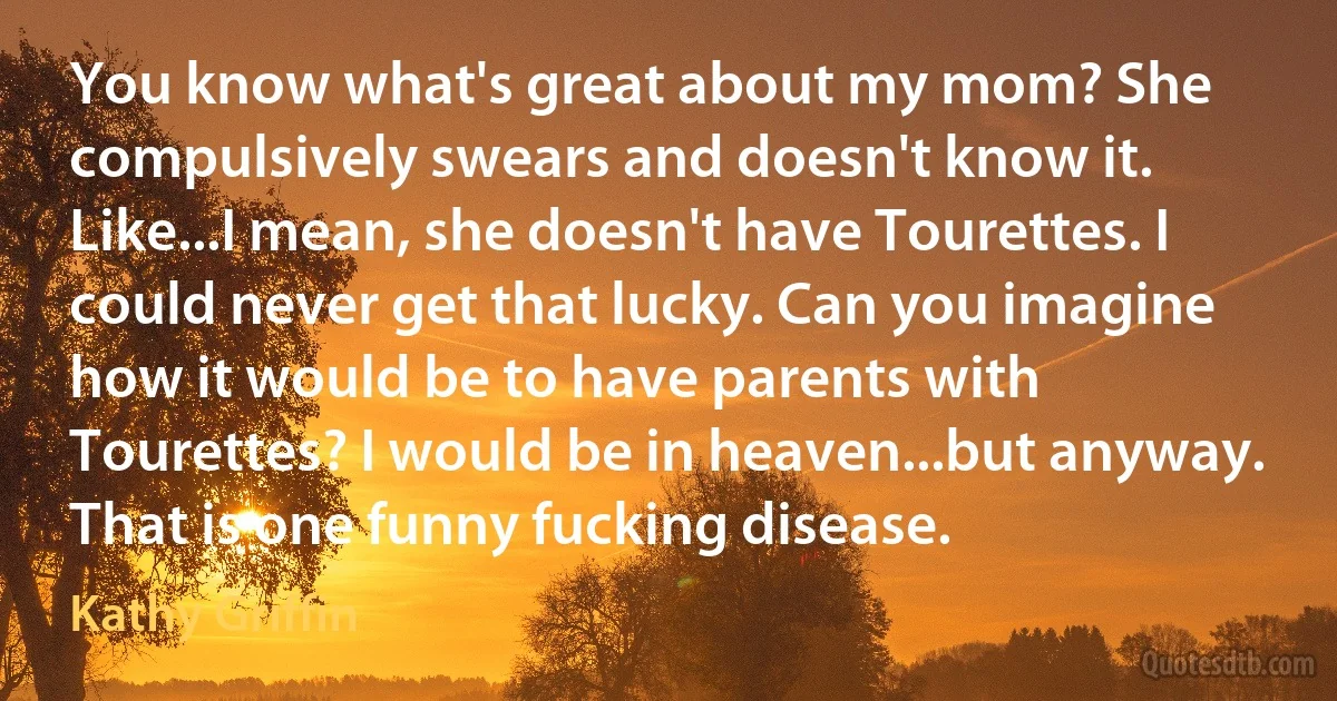 You know what's great about my mom? She compulsively swears and doesn't know it. Like...I mean, she doesn't have Tourettes. I could never get that lucky. Can you imagine how it would be to have parents with Tourettes? I would be in heaven...but anyway. That is one funny fucking disease. (Kathy Griffin)