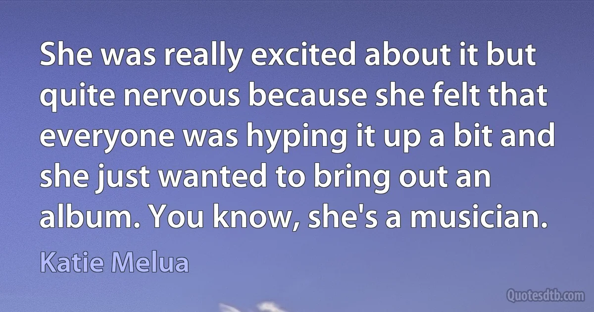 She was really excited about it but quite nervous because she felt that everyone was hyping it up a bit and she just wanted to bring out an album. You know, she's a musician. (Katie Melua)