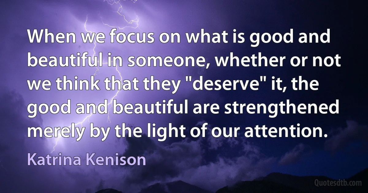 When we focus on what is good and beautiful in someone, whether or not we think that they "deserve" it, the good and beautiful are strengthened merely by the light of our attention. (Katrina Kenison)