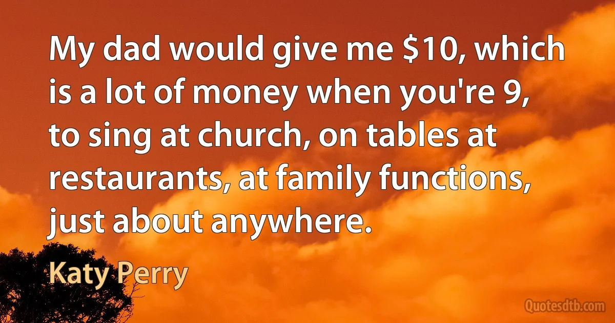 My dad would give me $10, which is a lot of money when you're 9, to sing at church, on tables at restaurants, at family functions, just about anywhere. (Katy Perry)