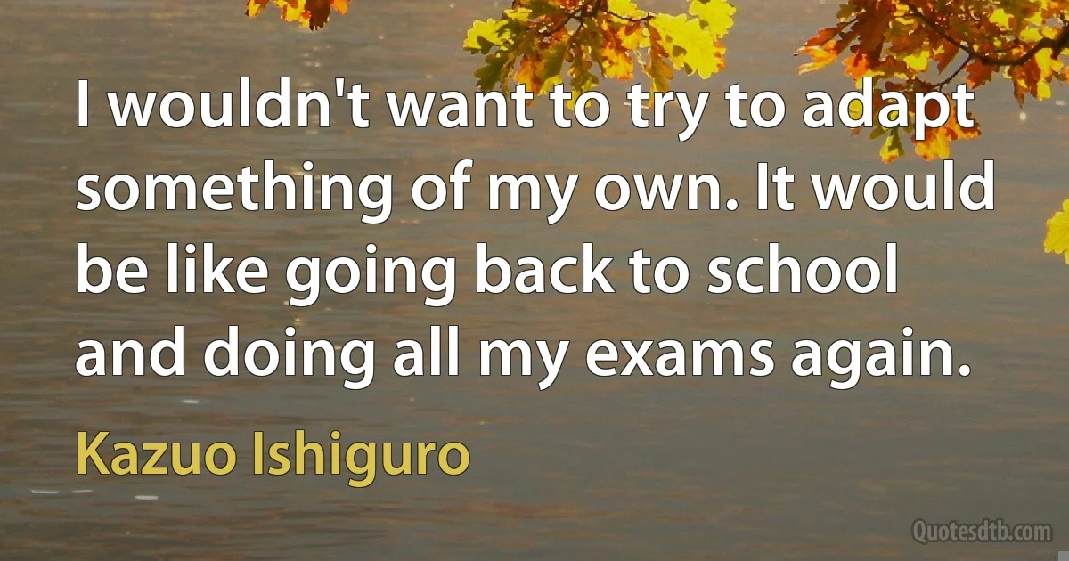 I wouldn't want to try to adapt something of my own. It would be like going back to school and doing all my exams again. (Kazuo Ishiguro)